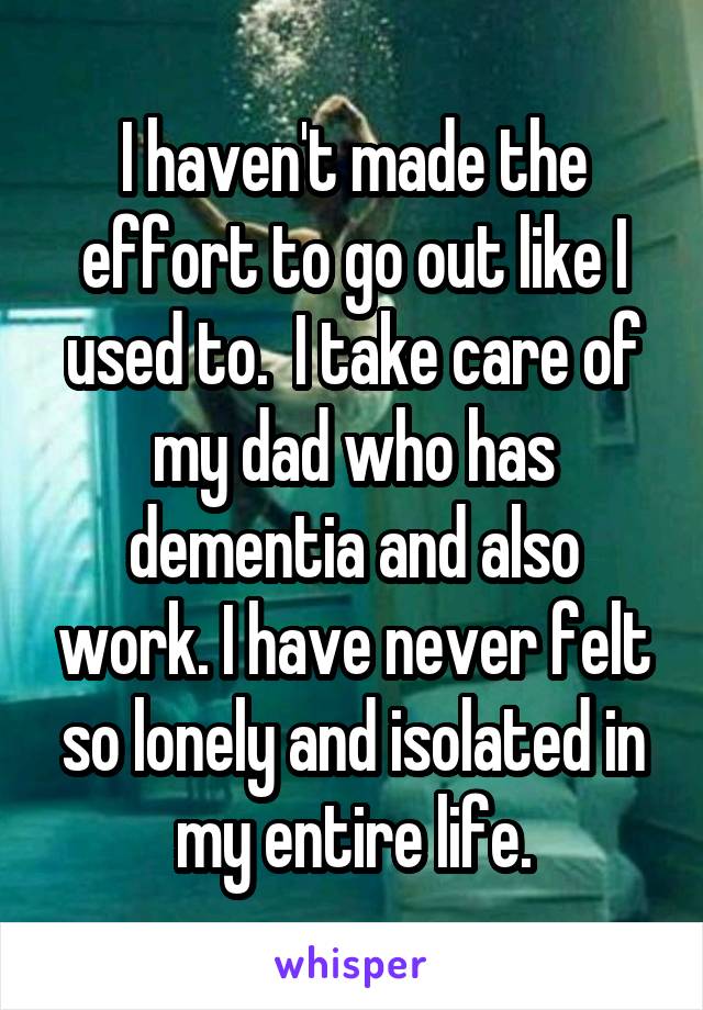 I haven't made the effort to go out like I used to.  I take care of my dad who has dementia and also work. I have never felt so lonely and isolated in my entire life.