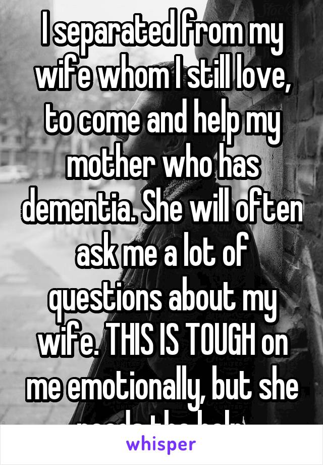 I separated from my wife whom I still love, to come and help my mother who has dementia. She will often ask me a lot of questions about my wife. THIS IS TOUGH on me emotionally, but she needs the help.