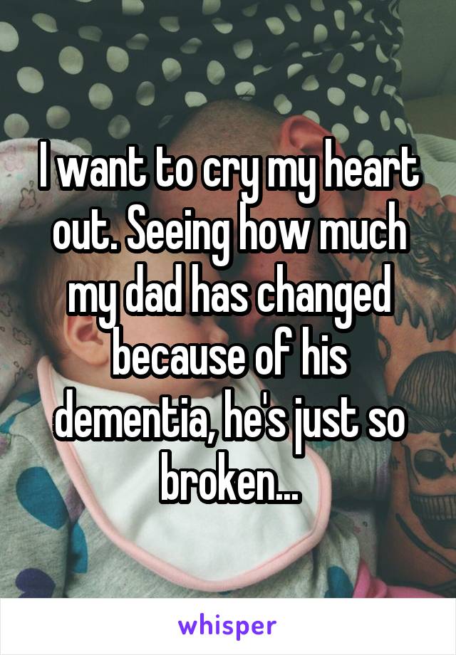 I want to cry my heart out. Seeing how much my dad has changed because of his dementia, he's just so broken...