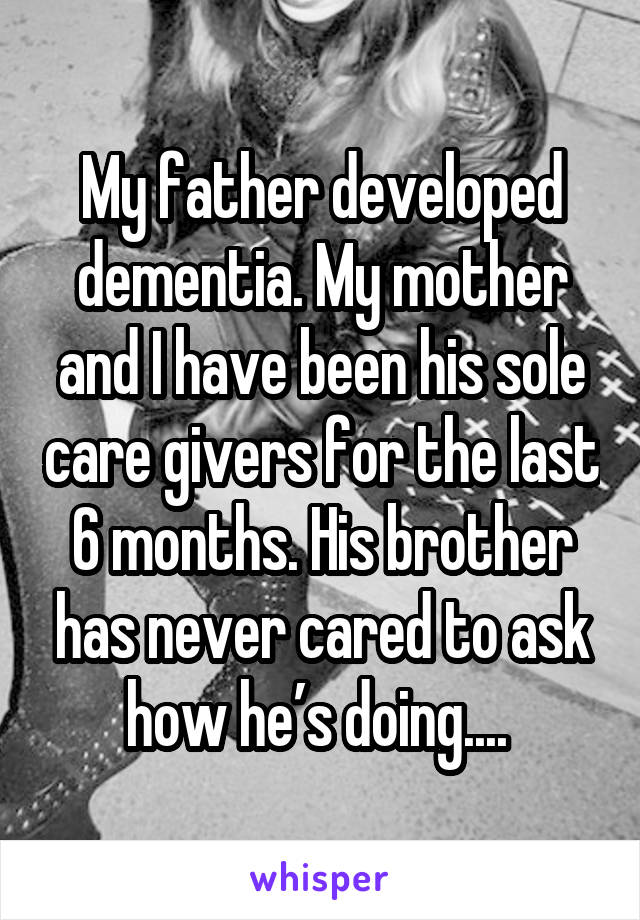 My father developed dementia. My mother and I have been his sole care givers for the last 6 months. His brother has never cared to ask how he’s doing.... 