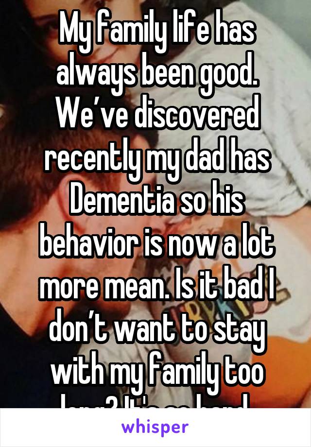 My family life has always been good. We’ve discovered recently my dad has Dementia so his behavior is now a lot more mean. Is it bad I don’t want to stay with my family too long? It's so hard.