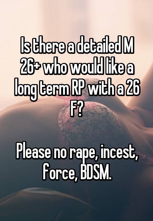 Is there a detailed M 26+ who would like a long term RP with a 26 F?

Please no rape, incest, force, BDSM.