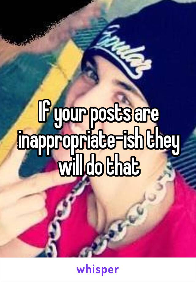 If your posts are inappropriate-ish they will do that