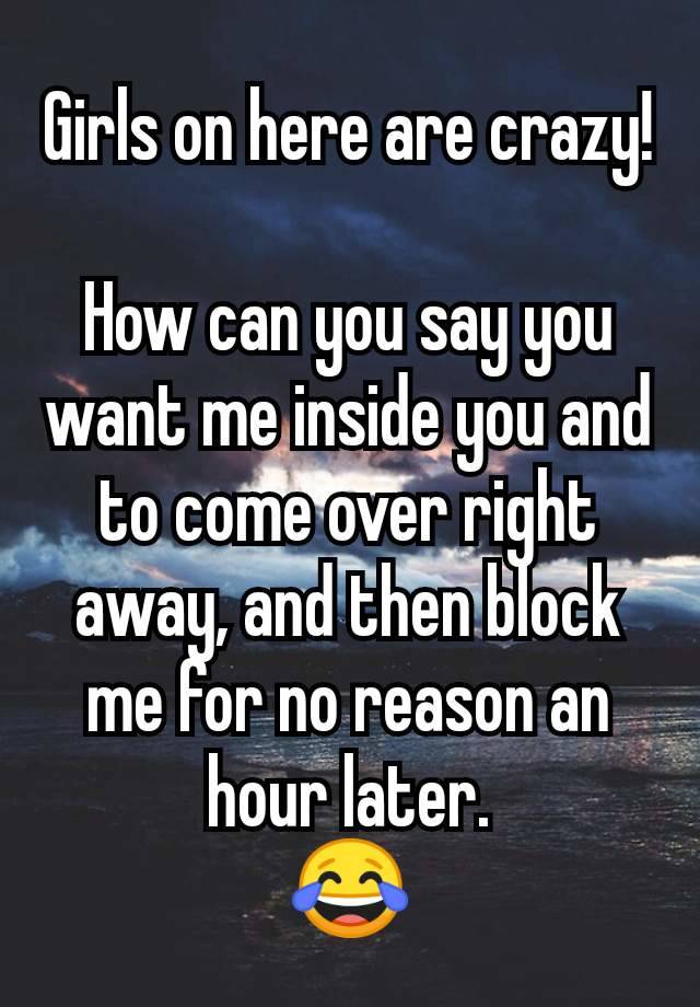 Girls on here are crazy!

How can you say you want me inside you and to come over right away, and then block me for no reason an hour later.
😂