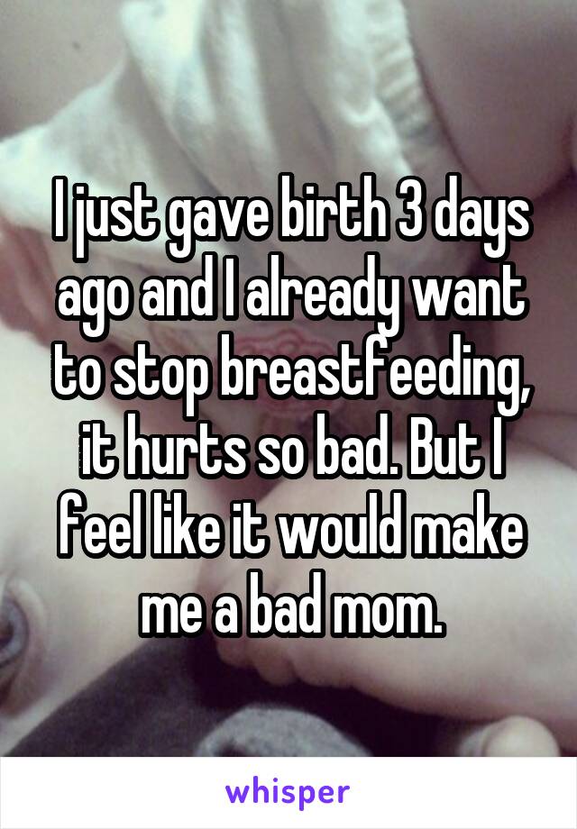I just gave birth 3 days ago and I already want to stop breastfeeding, it hurts so bad. But I feel like it would make me a bad mom.