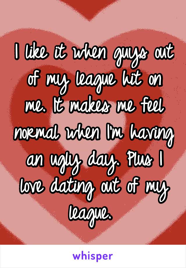 I like it when guys out of my league hit on me. It makes me feel normal when I'm having an ugly day. Plus I love dating out of my league. 