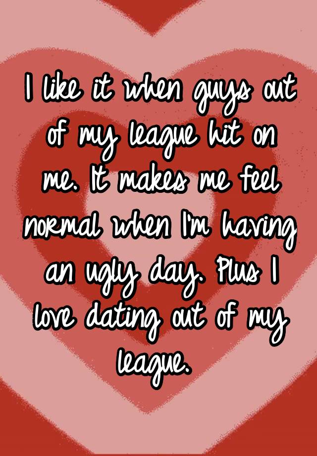 I like it when guys out of my league hit on me. It makes me feel normal when I'm having an ugly day. Plus I love dating out of my league. 