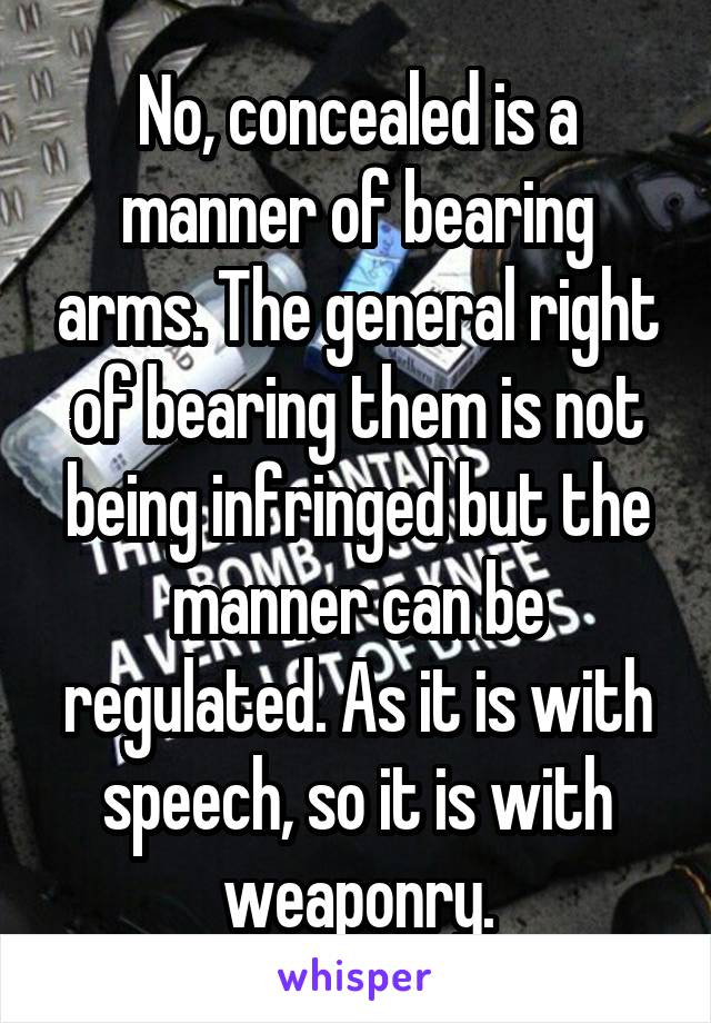 No, concealed is a manner of bearing arms. The general right of bearing them is not being infringed but the manner can be regulated. As it is with speech, so it is with weaponry.