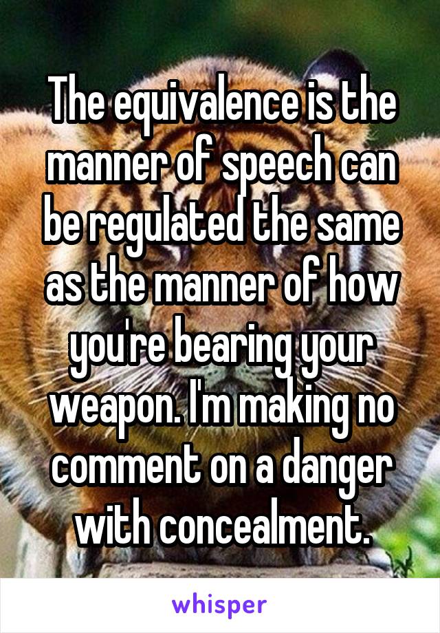 The equivalence is the manner of speech can be regulated the same as the manner of how you're bearing your weapon. I'm making no comment on a danger with concealment.