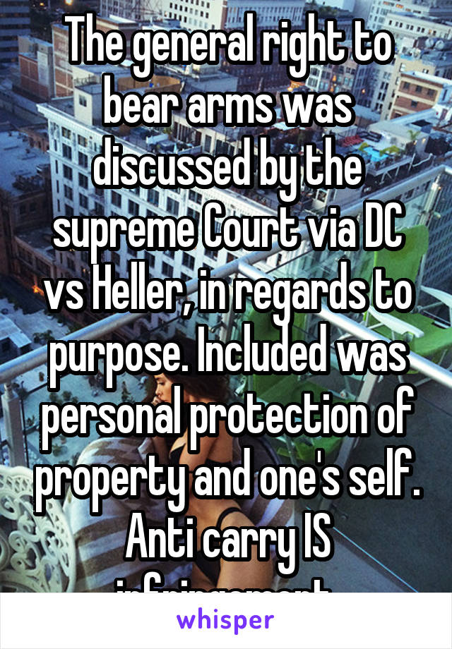 The general right to bear arms was discussed by the supreme Court via DC vs Heller, in regards to purpose. Included was personal protection of property and one's self. Anti carry IS infringement.