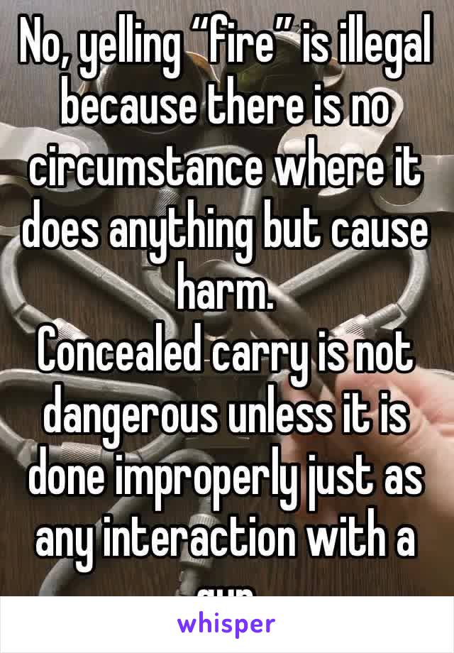 No, yelling “fire” is illegal because there is no circumstance where it does anything but cause harm.
Concealed carry is not dangerous unless it is done improperly just as any interaction with a gun