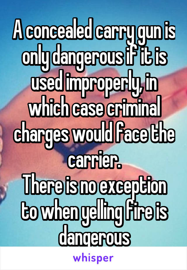 A concealed carry gun is only dangerous if it is used improperly, in which case criminal charges would face the carrier.
There is no exception to when yelling fire is dangerous