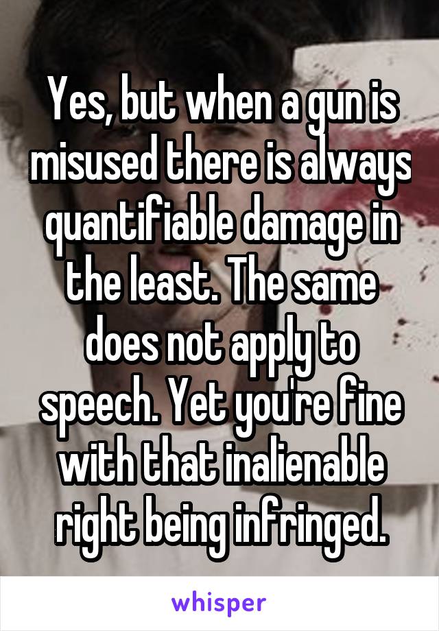 Yes, but when a gun is misused there is always quantifiable damage in the least. The same does not apply to speech. Yet you're fine with that inalienable right being infringed.