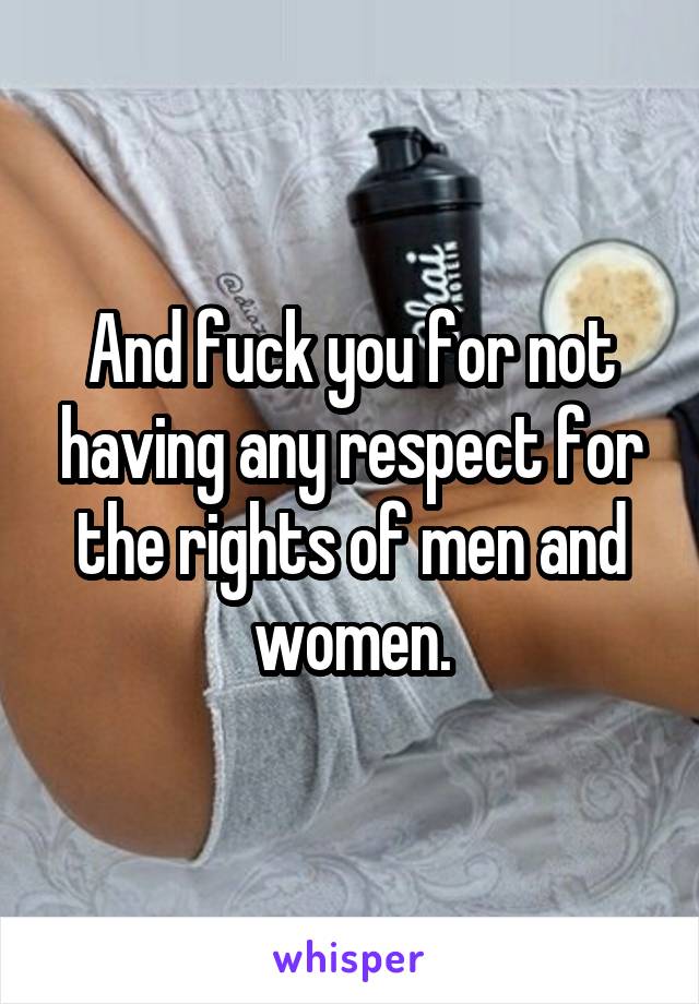 And fuck you for not having any respect for the rights of men and women.