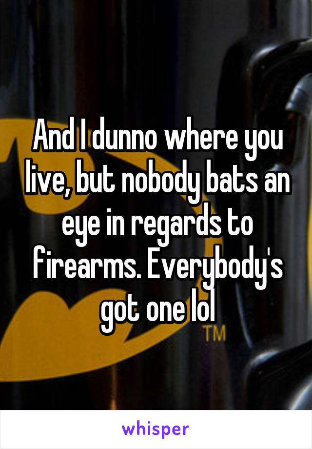 And I dunno where you live, but nobody bats an eye in regards to firearms. Everybody's got one lol