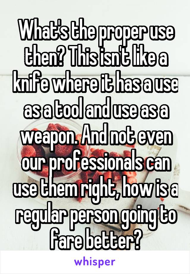 What's the proper use then? This isn't like a knife where it has a use as a tool and use as a weapon. And not even our professionals can use them right, how is a regular person going to fare better?