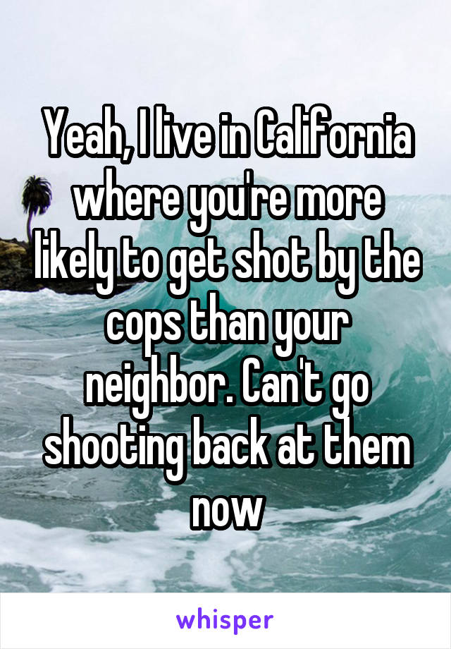 Yeah, I live in California where you're more likely to get shot by the cops than your neighbor. Can't go shooting back at them now