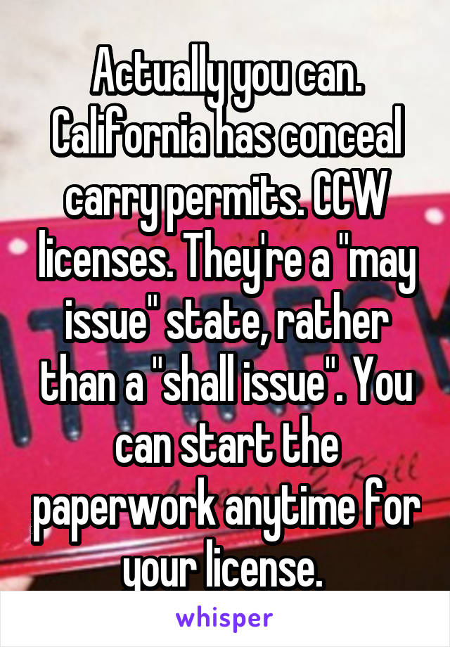 Actually you can. California has conceal carry permits. CCW licenses. They're a "may issue" state, rather than a "shall issue". You can start the paperwork anytime for your license. 