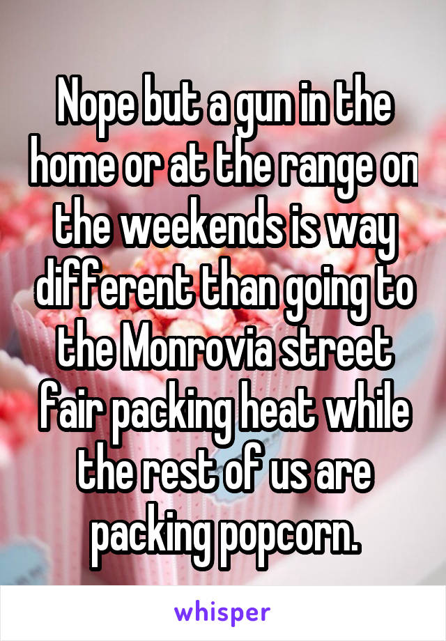 Nope but a gun in the home or at the range on the weekends is way different than going to the Monrovia street fair packing heat while the rest of us are packing popcorn.