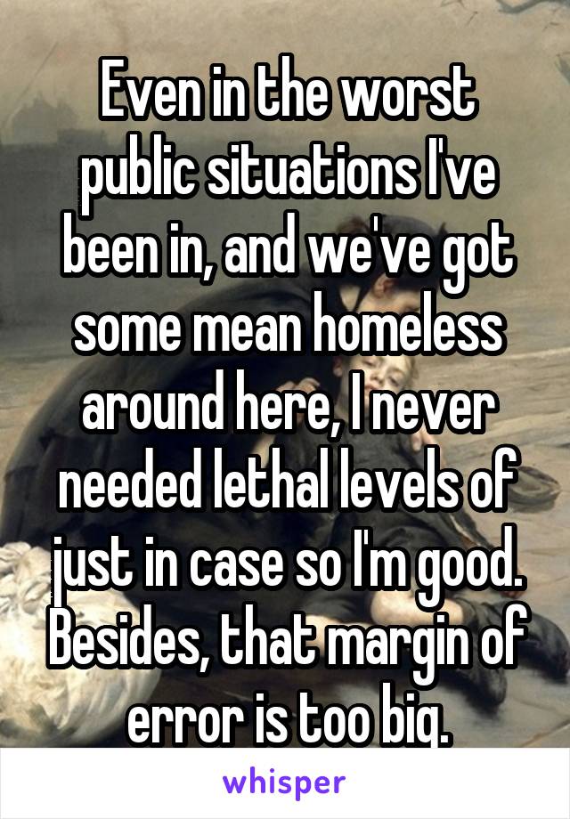 Even in the worst public situations I've been in, and we've got some mean homeless around here, I never needed lethal levels of just in case so I'm good. Besides, that margin of error is too big.