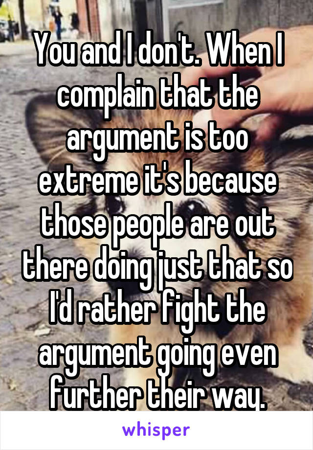 You and I don't. When I complain that the argument is too extreme it's because those people are out there doing just that so I'd rather fight the argument going even further their way.