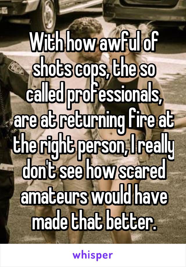 With how awful of shots cops, the so called professionals, are at returning fire at the right person, I really don't see how scared amateurs would have made that better.