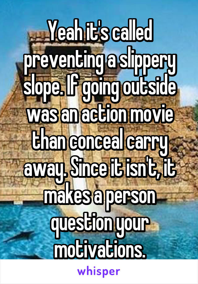 Yeah it's called preventing a slippery slope. If going outside was an action movie than conceal carry away. Since it isn't, it makes a person question your motivations.