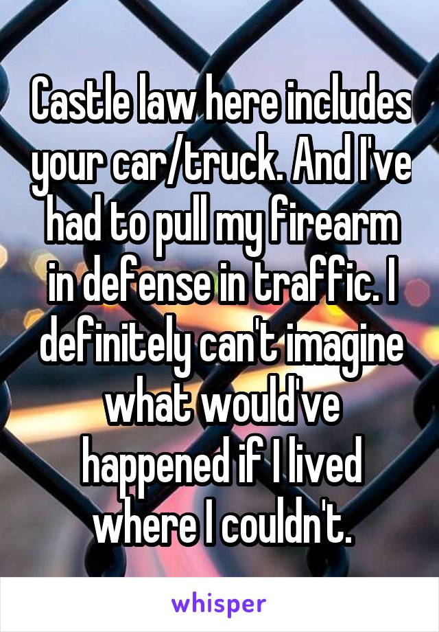 Castle law here includes your car/truck. And I've had to pull my firearm in defense in traffic. I definitely can't imagine what would've happened if I lived where I couldn't.