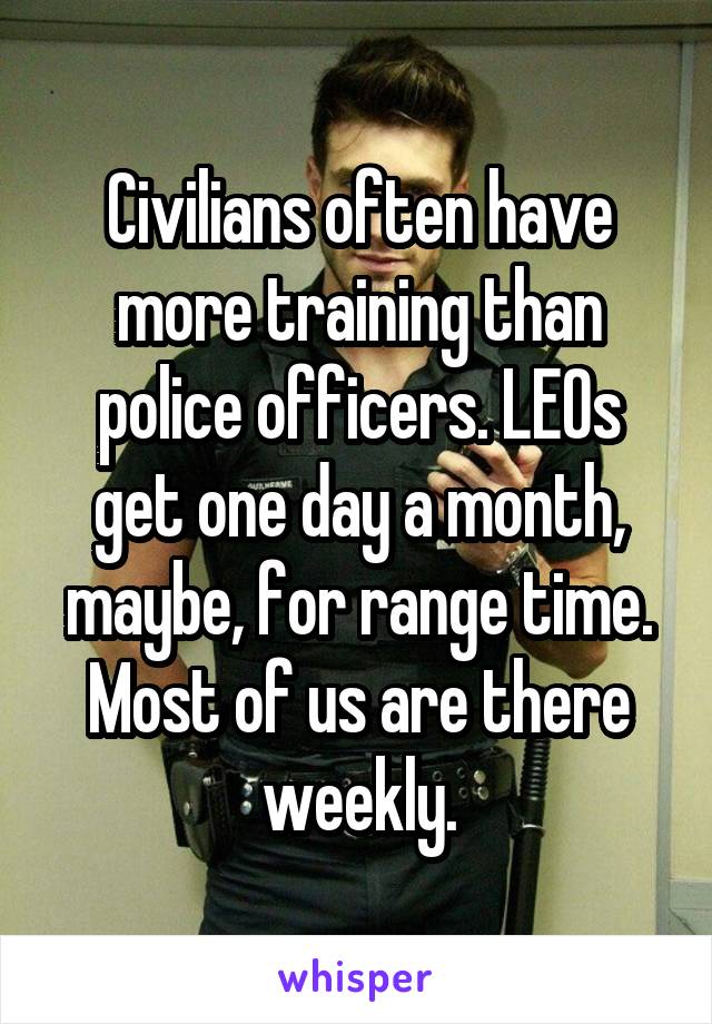 Civilians often have more training than police officers. LEOs get one day a month, maybe, for range time. Most of us are there weekly.