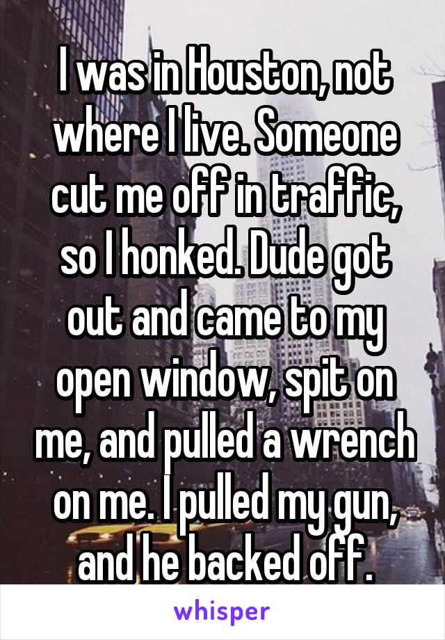 I was in Houston, not where I live. Someone cut me off in traffic, so I honked. Dude got out and came to my open window, spit on me, and pulled a wrench on me. I pulled my gun, and he backed off.