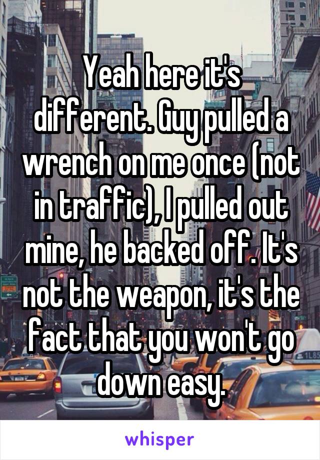 Yeah here it's different. Guy pulled a wrench on me once (not in traffic), I pulled out mine, he backed off. It's not the weapon, it's the fact that you won't go down easy.