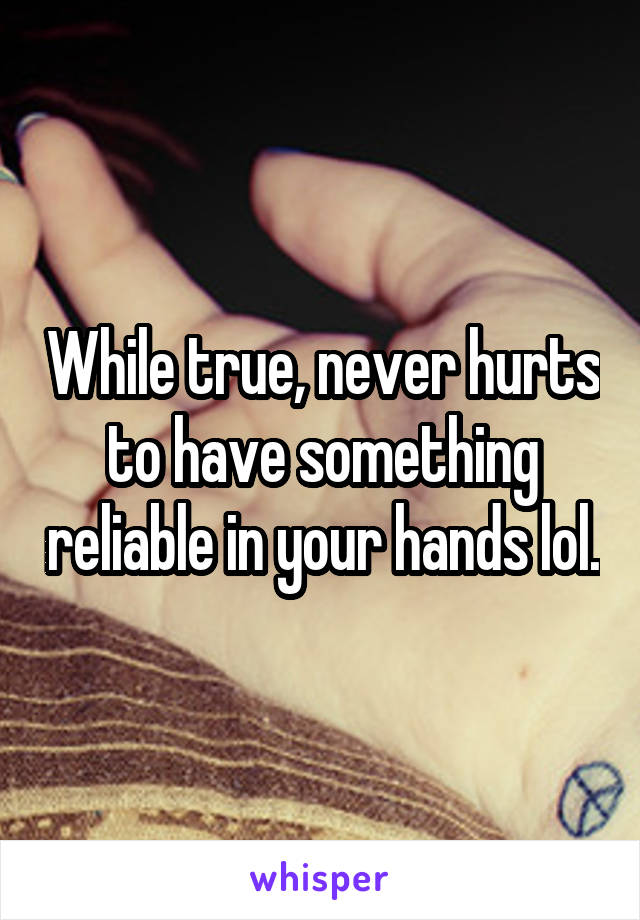 While true, never hurts to have something reliable in your hands lol.