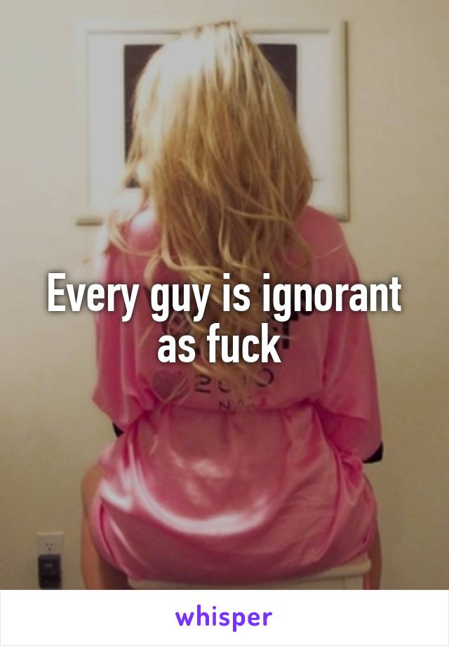 Every guy is ignorant as fuck 