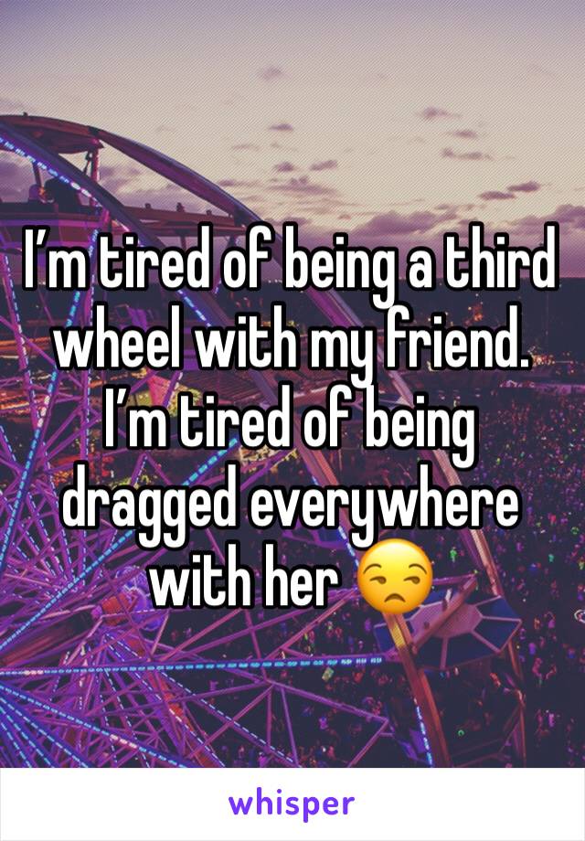 I’m tired of being a third wheel with my friend. I’m tired of being dragged everywhere with her 😒