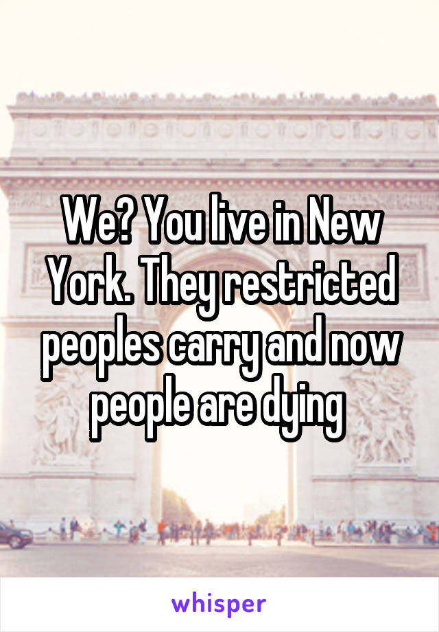 We? You live in New York. They restricted peoples carry and now people are dying 