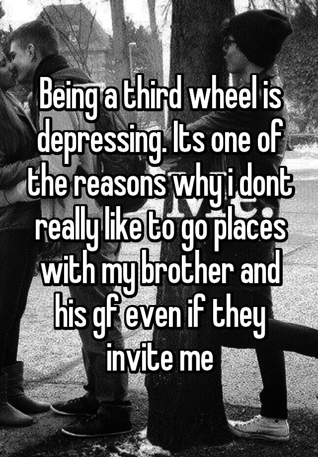 Being a third wheel is depressing. Its one of the reasons why i dont really like to go places with my brother and his gf even if they invite me