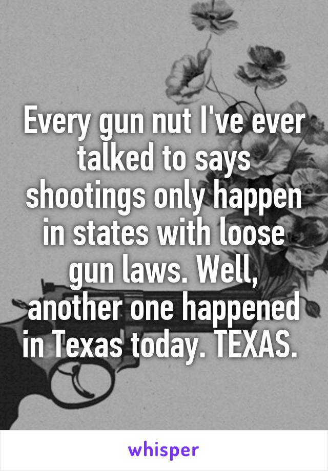 Every gun nut I've ever talked to says shootings only happen in states with loose gun laws. Well, another one happened in Texas today. TEXAS. 