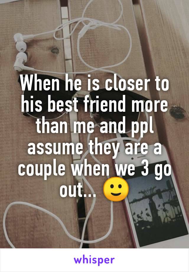 When he is closer to his best friend more than me and ppl assume they are a couple when we 3 go out... 🙂