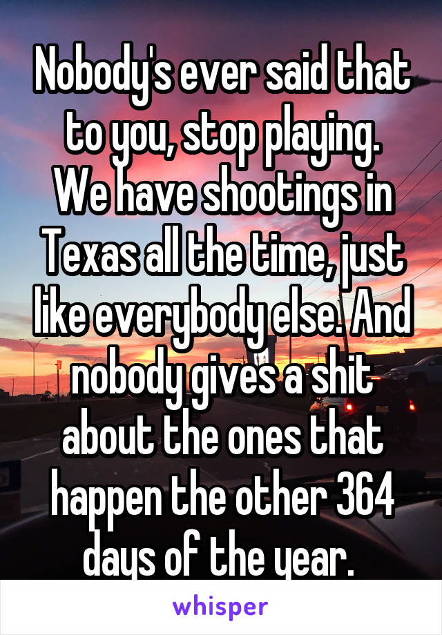 Nobody's ever said that to you, stop playing.
We have shootings in Texas all the time, just like everybody else. And nobody gives a shit about the ones that happen the other 364 days of the year. 