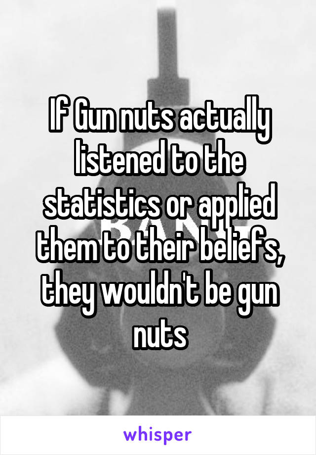 If Gun nuts actually listened to the statistics or applied them to their beliefs, they wouldn't be gun nuts