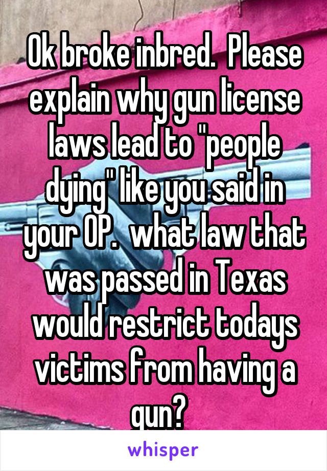 Ok broke inbred.  Please explain why gun license laws lead to "people dying" like you said in your OP.  what law that was passed in Texas would restrict todays victims from having a gun?  