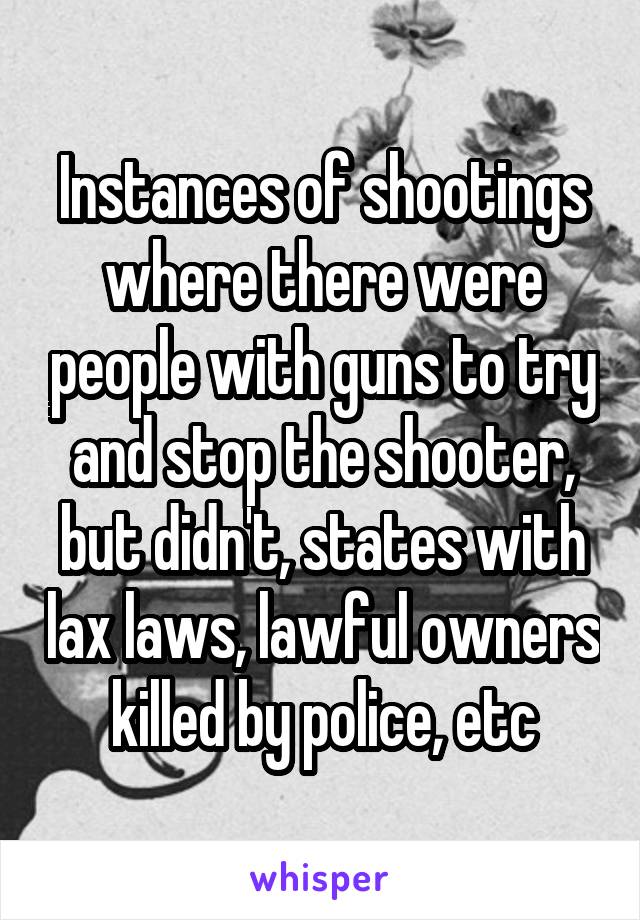 Instances of shootings where there were people with guns to try and stop the shooter, but didn't, states with lax laws, lawful owners killed by police, etc