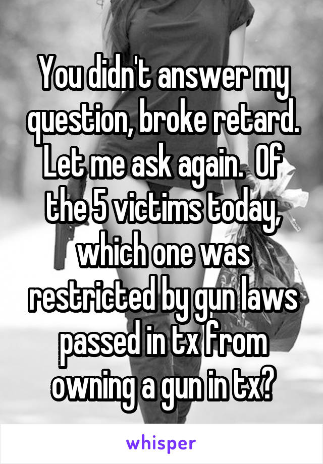 You didn't answer my question, broke retard. Let me ask again.  Of the 5 victims today, which one was restricted by gun laws passed in tx from owning a gun in tx?