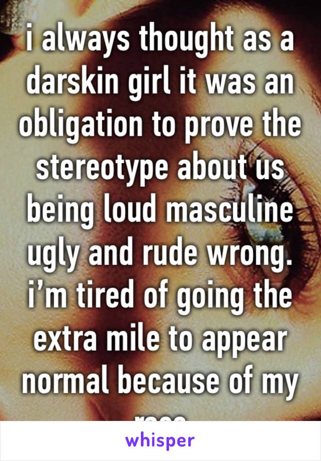 i always thought as a darskin girl it was an obligation to prove the stereotype about us being loud masculine ugly and rude wrong. i’m tired of going the extra mile to appear normal because of my race