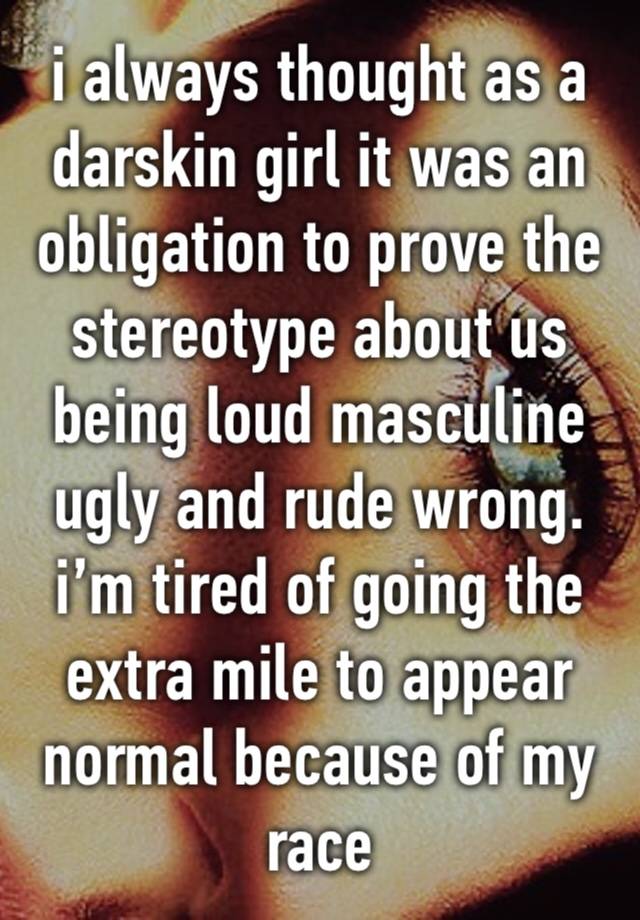 i always thought as a darskin girl it was an obligation to prove the stereotype about us being loud masculine ugly and rude wrong. i’m tired of going the extra mile to appear normal because of my race