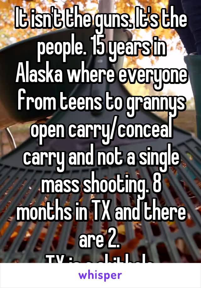 It isn't the guns. It's the people. 15 years in Alaska where everyone from teens to grannys open carry/conceal carry and not a single mass shooting. 8 months in TX and there are 2. 
TX is a shithole.