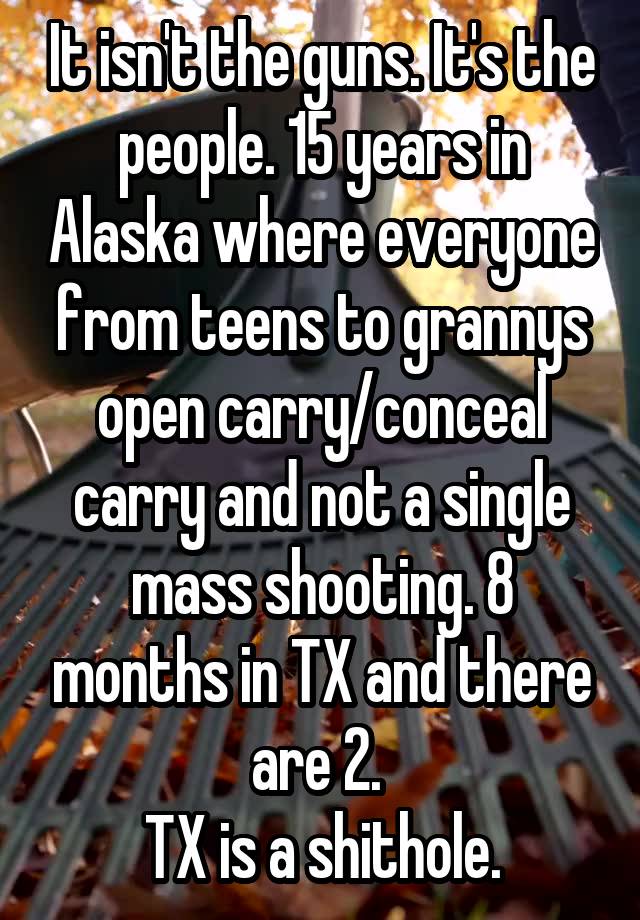 It isn't the guns. It's the people. 15 years in Alaska where everyone from teens to grannys open carry/conceal carry and not a single mass shooting. 8 months in TX and there are 2. 
TX is a shithole.