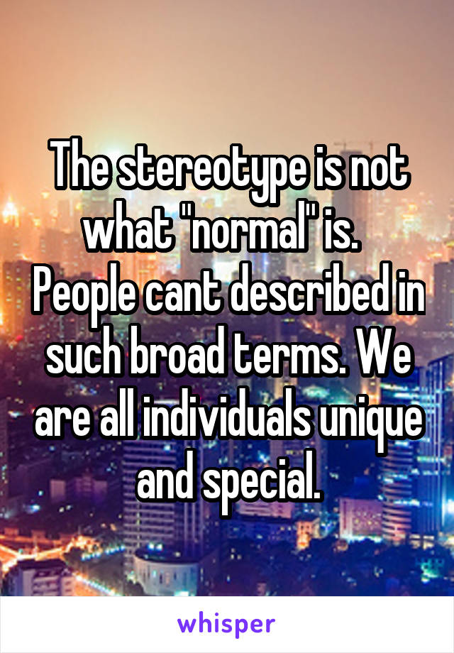 The stereotype is not what "normal" is.   People cant described in such broad terms. We are all individuals unique and special.