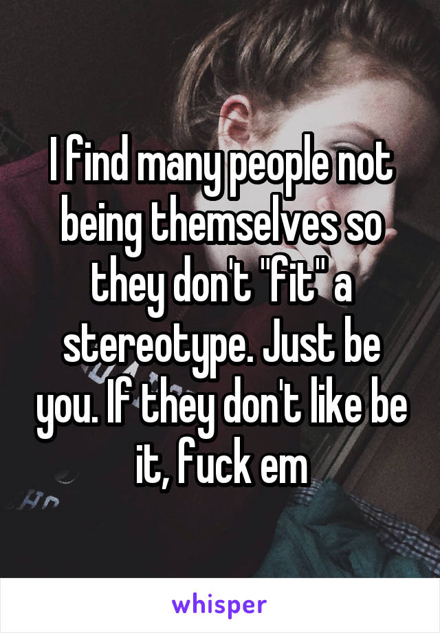 I find many people not being themselves so they don't "fit" a stereotype. Just be you. If they don't like be it, fuck em