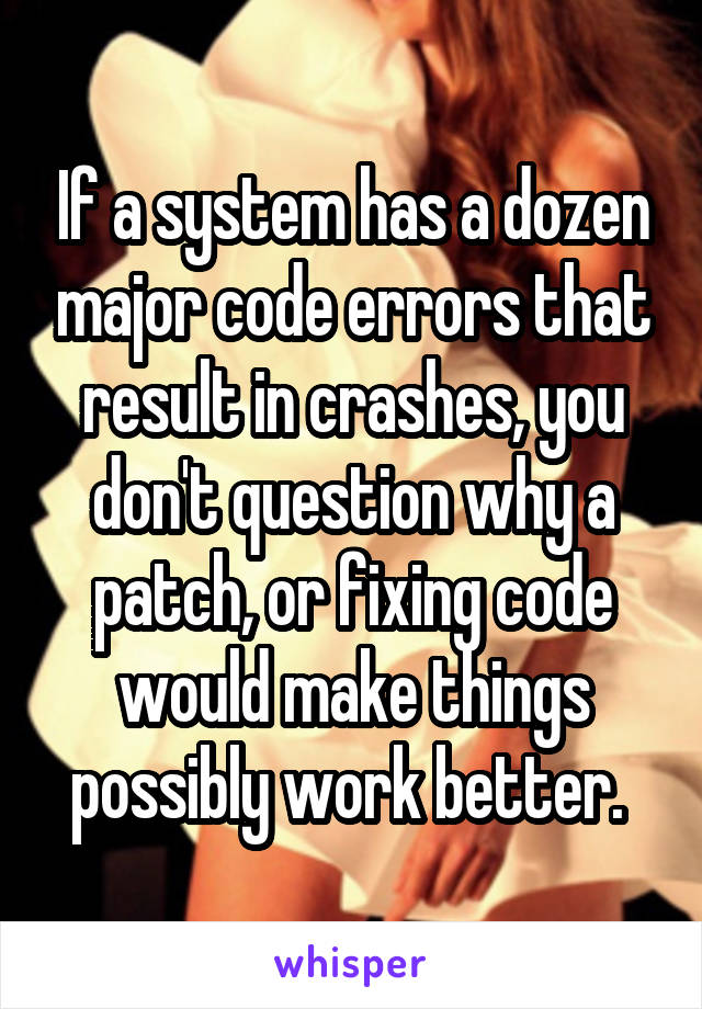 If a system has a dozen major code errors that result in crashes, you don't question why a patch, or fixing code would make things possibly work better. 